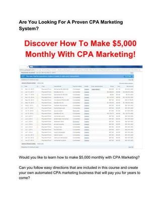 Are You Looking For A Proven CPA Marketing 
System? 
 
Discover How To Make $5,000 
Monthly With CPA Marketing! 
 
 
 
Would you like to learn how to make $5,000 monthly with CPA Marketing? 
 
Can you follow easy directions that are included in this course and create 
your own automated CPA marketing business that will pay you for years to 
come? 
 
 