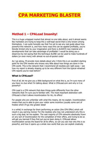 CPA MARKETING BLASTER
Method 1 – CPALead Insanity!
This is a huge untapped market that almost no one talks about, and it almost seems
like marketers are trying to keep this a well-kept secret that is only known among
themselves. I can quite honestly say that I've yet to see any real guide about how
powerful this network is, and how many ways this can be applied profitably, you're
literally limited only by your imagination and there is ALWAYS new material and
developments that can take advantage of profitable! I would be doing you a
disservice by not saying that this technique ALONE can be used to make hundreds of
dollars (or even more) with almost no out-of-pocket costs!
As I go along, I'll provide more details about why I think this is an excellent starting
point for the CPA newbie who knows very little about how things are done in the
CPA world. This is the network that I recommend all newbies join right away – see
how my report is already shaping up to be very different from the typical rehashed
CPA reports you've read before?
What is CPALead?
First of all, let me give you a little background on what this is, as I'm sure many of
you have no clue what I'm talking about. What is CPALead.com and why is it so
powerful?
CPA Lead is a CPA network that does things quite differently from the other
networks that I'm sure you're familiar with. The most important distinction with
CPALead is that it allows incentivization for ALL its offers!
For people who are unfamiliar with what this means, let me explain. Incentivization
means that you're able to give your visitor some incentive (usually some sort of
freebie which I'll go into greater detail
in a while) in exchange for them performing an action (the CPA Offer) which will
result in you earning money! For the newbies who may not understand why this is
such a big deal, let me explain. The vast majority of CPA networks absolutely frown
on any sort of incentivization for the completion of their offers, and trying to do so
will get you banned if they find out you've been doing it. CPALead allows
incentivization across the board for all its offers, so can you see now why this is so
powerful, and how it opens up a whole new world that you can exploit creatively
 