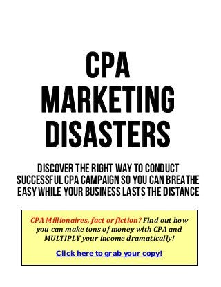 CPA
Marketing
Disasters
Discover the right way to conduct
successful CPA campaign so you can breathe
easy while your business lasts the distance
CPA Millionaires, fact or fiction? Find out how 
you can make tons of money with CPA and 
MULTIPLY your income dramatically! 
Click here to grab your copy!
 