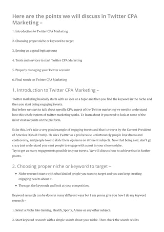 Here are the points we will discuss in Twitter CPA
Marketing –
1. Introduction to Twitter CPA Marketing
2. Choosing proper niche or keyword to target
3. Setting up a good legit account
4. Tools and services to start Twitter CPA Marketing
5. Properly managing your Twitter account
6. Final words on Twitter CPA Marketing
1. Introduction to Twitter CPA Marketing –
Twitter marketing basically starts with an idea or a topic and then you find the keyword in the niche and
then you start doing engaging tweets.
But before we start to talk about specific CPA aspect of the Twitter marketing we need to understand
how this whole system of twitter marketing works. To learn about it you need to look at some of the
most viral accounts on the platform.
So in this, let’s take a very good example of engaging tweets and that is tweets by the Current President
of America Donald Trump. He uses Twitter as a pro because unfortunately people love drama and
controversy, and people love to state there opinions on different subjects. Now that being said, don’t go
crazy just understand you want people to engage with a post in your chosen niche.
Try to get as many engagements possible on your tweets. We will discuss how to achieve that in further
points.
2. Choosing proper niche or keyword to target –
Niche research starts with what kind of people you want to target and you can keep creating
engaging tweets about it.
Then get the keywords and look at your competition.
Keyword research can be done in many different ways but I am gonna give you how I do my keyword
research –
1. Select a Niche like Gaming, Health, Sports, Anime or any other subject.
2. Start keyword research with a simple search about your niche. Then check the search results
 