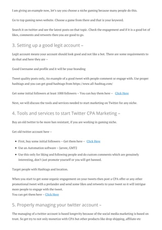 I am giving an example now, let’s say you choose a niche gaming because many people do this.
Go to top gaming news website. Choose a game from there and that is your keyword.
Search it on twitter and see the latest posts on that topic. Check the engagement and if it is a good lot of
likes, comments and retweets then you are good to go.
3. Setting up a good legit account –
Legit account means your account should look good and not like a bot. There are some requirements to
do that and here they are –
Good Username and profile and it will be your branding
Tweet quality posts only, An example of a good tweet with people comment or engage with. Use proper
hashtags and you can get good hashtags from https://www.all-hashtag.com/
Get some initial followers at least 1000 followers – You can buy them here – Click Here
Next, we will discuss the tools and services needed to start marketing on Twitter for any niche.
4. Tools and services to start Twitter CPA Marketing –
Buy an old twitter to be more ban resistant, if you are working in gaming niche.
Get old twitter account here –
First, buy some initial followers – Get them here – Click Here
Use an Automation software – Jarvee, GMT2
Use this only for liking and following people and do custom comments which are genuinely
interesting, don’t just promote yourself or you will get banned.
Target people with Hashtags and location.
When you start to get some organic engagement on your tweets then post a CPA offer or any other
promotional tweet with a prelander and send some likes and retweets to your tweet so it will intrigue
more people to engage with the tweet.
You can get them here – Click Here
5. Properly managing your twitter account –
The managing of a twitter account is based longevity because of the social media marketing is based on
trust. So get try to not only monetize with CPA but other products like drop shipping, affiliate etc
 