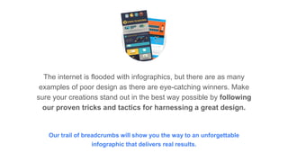 The internet is flooded with infographics, but there are as many
examples of poor design as there are eye-catching winners. Make
sure your creations stand out in the best way possible by following
our proven tricks and tactics for harnessing a great design.
Our trail of breadcrumbs will show you the way to an unforgettable
infographic that delivers real results.