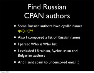 Find Russian
                          CPAN authors
                    • Some Russian authors have cyrillic names
                      qr/[а-я]+/
                    • Also I composed a list of Russian names
                    • I parsed Who is Who list
                    • I excluded Ukrainian, Byelorussian and
                      Bulgarian authors
                    • And I sent spam to uncencored email :)
17 апреля 2009 г.
 