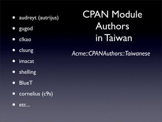 •   audreyt (autrijus)      CPAN Module
•   gugod                     Authors
•   clkao                     in Taiwan
•   clsung
                         Acme::CPANAuthors::Taiwanese
•   imacat

•   shelling

•   BlueT

•   cornelius (c9s)

•   etc...
 