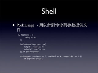 Shell
• Pod::Usage            -

   my %options = (
          debug => 0,
     );

     GetOptions(%options, qw{
         help|h! version|V!
         debug|d! config|c=s
     }) or pod2usage(0);

     pod2usage({ -verbose => 2, -exitval => 0, -noperldoc => 1 })
         if $options{help};
 