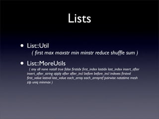 Lists

• List::Util maxstr min minstr reduce shufﬂe sum )
    ( ﬁrst max

• List::MoreUtils
    ( any all none notall true false ﬁrstidx ﬁrst_index lastidx last_index insert_after
  insert_after_string apply after after_incl before before_incl indexes ﬁrstval
  ﬁrst_value lastval last_value each_array each_arrayref pairwise natatime mesh
  zip uniq minmax )
 