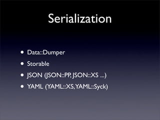 Serialization

• Data::Dumper
• Storable
• JSON (JSON::PP, JSON::XS ...)
• YAML (YAML::XS,YAML::Syck)
 