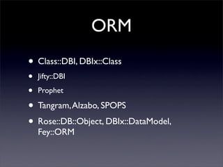 ORM
• Class::DBI, DBIx::Class
•   Jifty::DBI

•   Prophet

• Tangram, Alzabo, SPOPS
• Rose::DB::Object, DBIx::DataModel,
    Fey::ORM
 