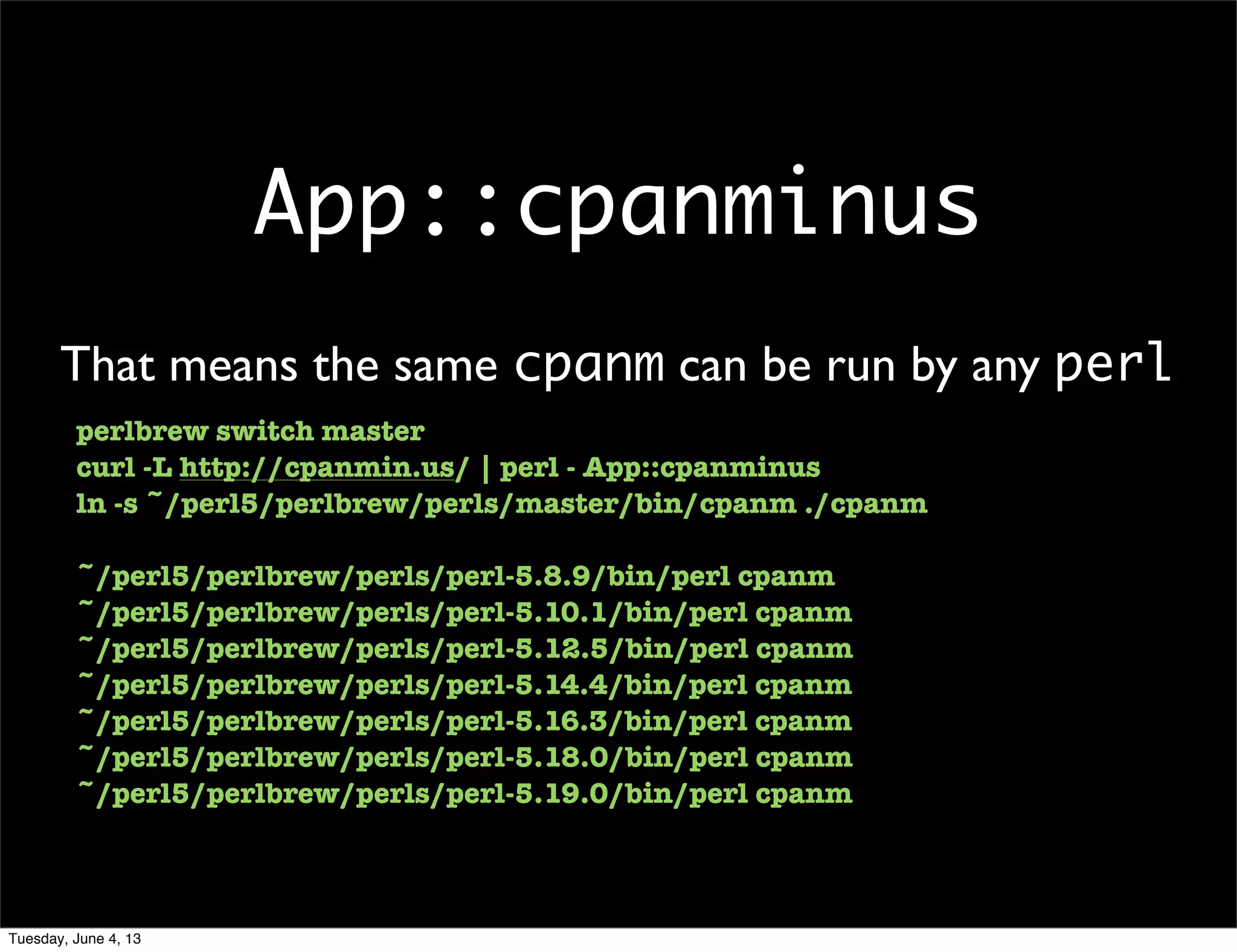App::cpanminus
That means the same cpanm can be run by any perl
perlbrew switch master
curl -L http://cpanmin.us/ | perl - App::cpanminus
ln -s ~/perl5/perlbrew/perls/master/bin/cpanm ./cpanm
~/perl5/perlbrew/perls/perl-5.8.9/bin/perl cpanm
~/perl5/perlbrew/perls/perl-5.10.1/bin/perl cpanm
~/perl5/perlbrew/perls/perl-5.12.5/bin/perl cpanm
~/perl5/perlbrew/perls/perl-5.14.4/bin/perl cpanm
~/perl5/perlbrew/perls/perl-5.16.3/bin/perl cpanm
~/perl5/perlbrew/perls/perl-5.18.0/bin/perl cpanm
~/perl5/perlbrew/perls/perl-5.19.0/bin/perl cpanm
Tuesday, June 4, 13
 