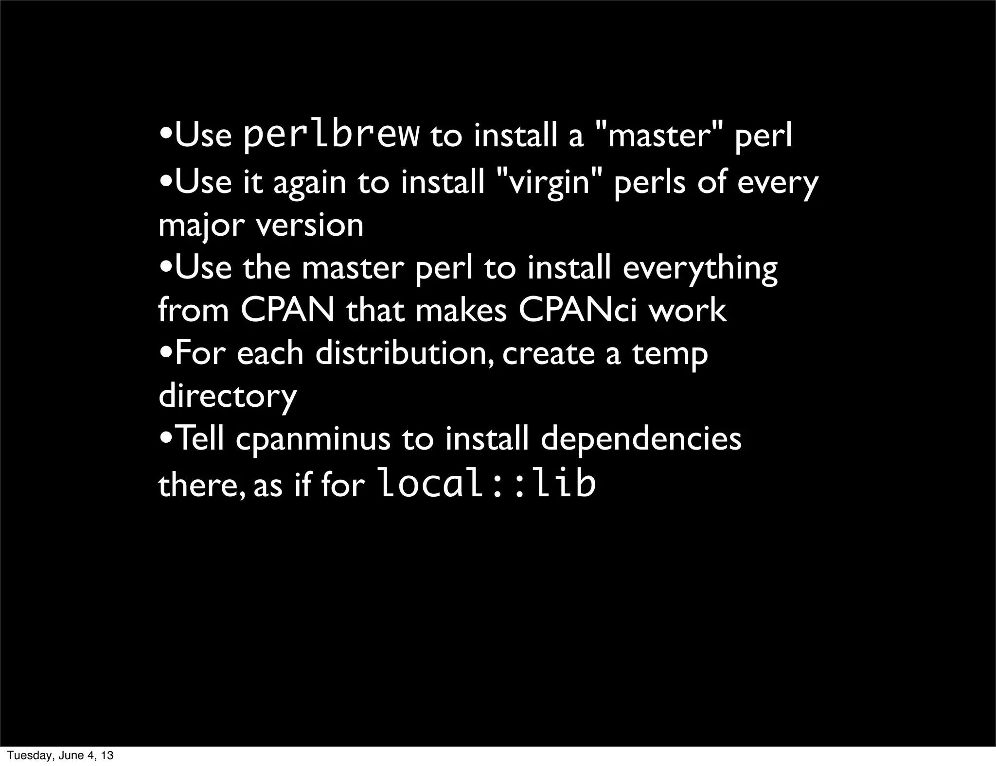 •Use perlbrew to install a "master" perl
•Use it again to install "virgin" perls of every
major version
•Use the master perl to install everything
from CPAN that makes CPANci work
•For each distribution, create a temp
directory
•Tell cpanminus to install dependencies
there, as if for local::lib
Tuesday, June 4, 13
 