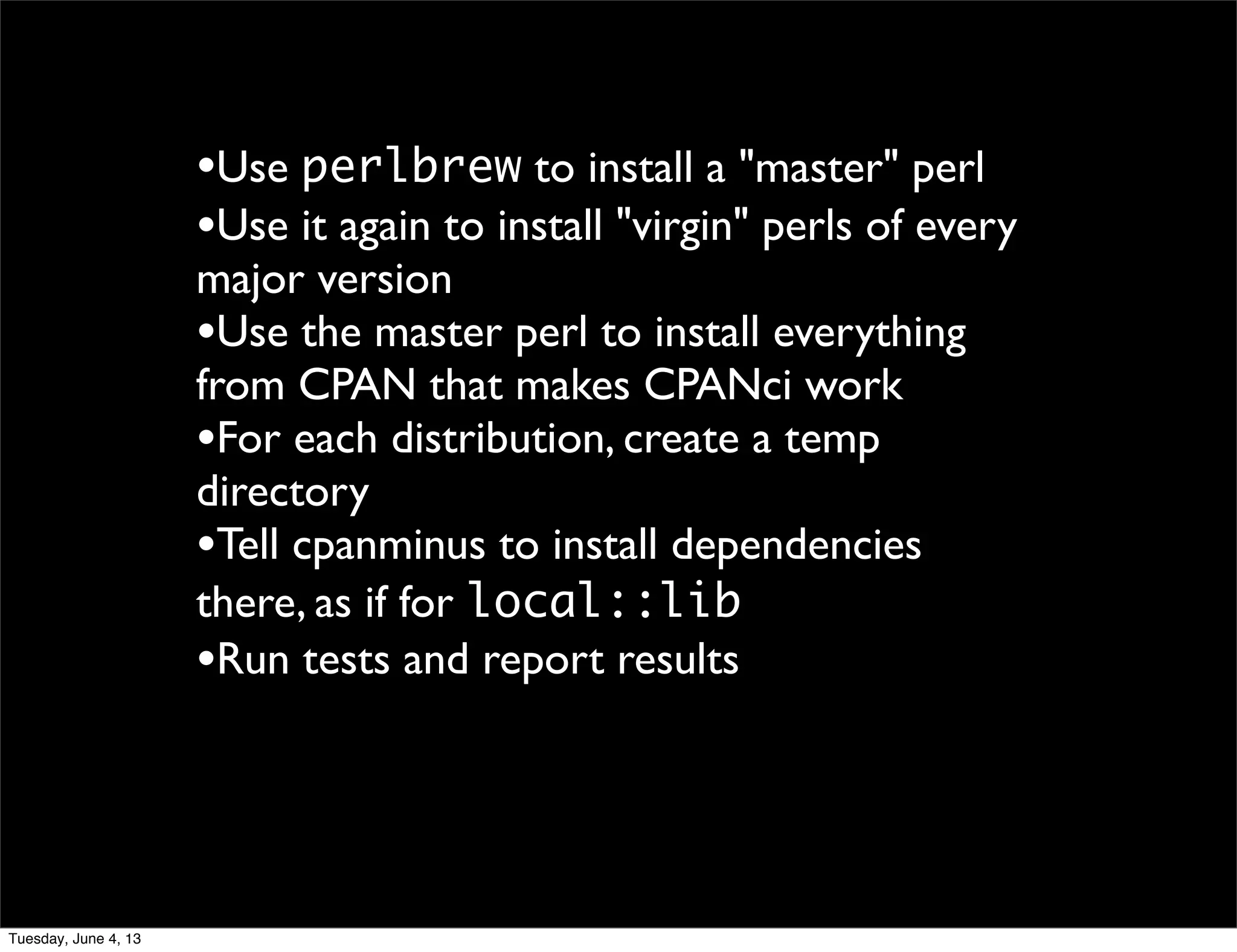 •Use perlbrew to install a "master" perl
•Use it again to install "virgin" perls of every
major version
•Use the master perl to install everything
from CPAN that makes CPANci work
•For each distribution, create a temp
directory
•Tell cpanminus to install dependencies
there, as if for local::lib
•Run tests and report results
Tuesday, June 4, 13
 