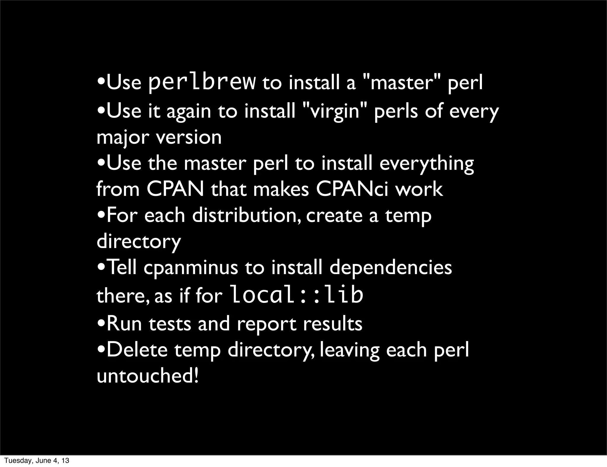 •Use perlbrew to install a "master" perl
•Use it again to install "virgin" perls of every
major version
•Use the master perl to install everything
from CPAN that makes CPANci work
•For each distribution, create a temp
directory
•Tell cpanminus to install dependencies
there, as if for local::lib
•Run tests and report results
•Delete temp directory, leaving each perl
untouched!
Tuesday, June 4, 13
 