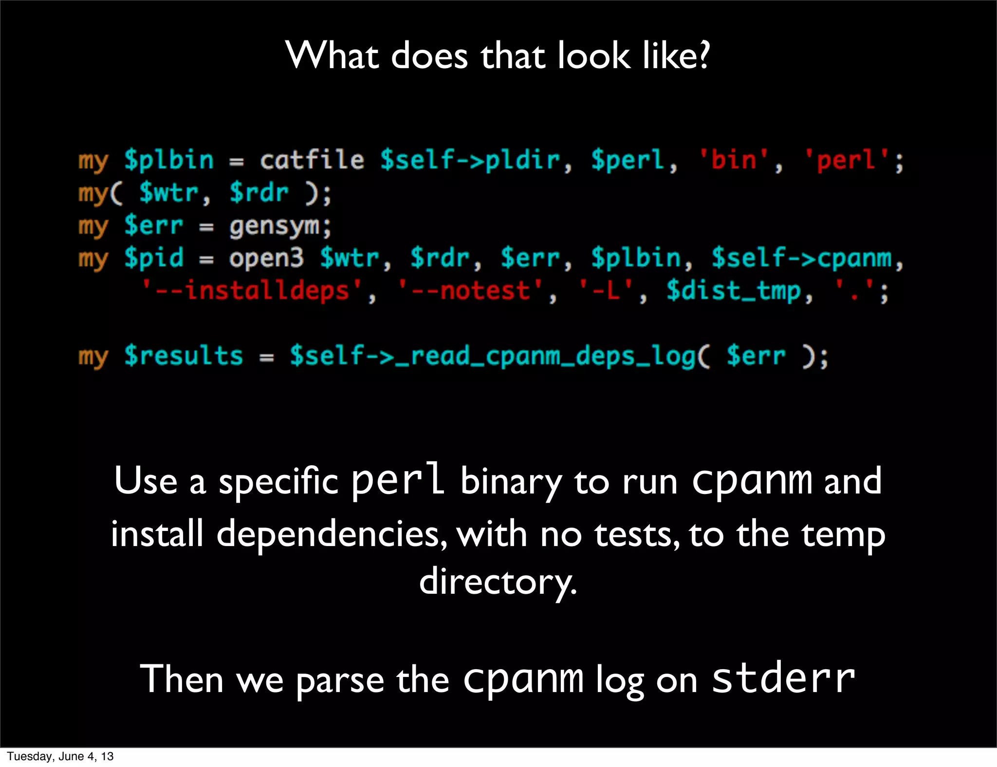 What does that look like?
Use a speciﬁc perl binary to run cpanm and
install dependencies, with no tests, to the temp
directory.
Then we parse the cpanm log on stderr
Tuesday, June 4, 13
 