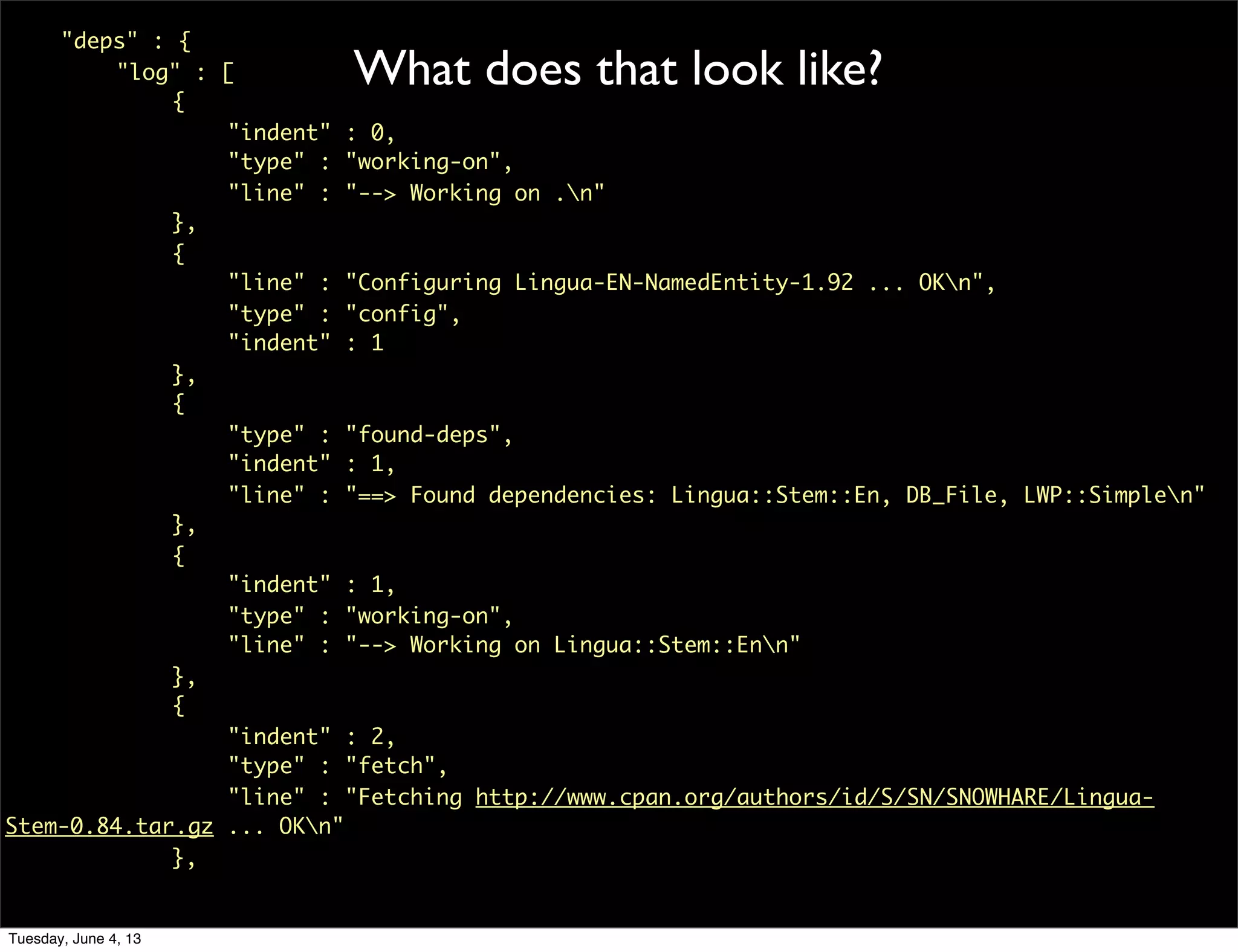 What does that look like?
	 "deps" : {
	 	 "log" : [
	 	 	 {
	 	 	 	 "indent" : 0,
	 	 	 	 "type" : "working-on",
	 	 	 	 "line" : "--> Working on .n"
	 	 	 },
	 	 	 {
	 	 	 	 "line" : "Configuring Lingua-EN-NamedEntity-1.92 ... OKn",
	 	 	 	 "type" : "config",
	 	 	 	 "indent" : 1
	 	 	 },
	 	 	 {
	 	 	 	 "type" : "found-deps",
	 	 	 	 "indent" : 1,
	 	 	 	 "line" : "==> Found dependencies: Lingua::Stem::En, DB_File, LWP::Simplen"
	 	 	 },
	 	 	 {
	 	 	 	 "indent" : 1,
	 	 	 	 "type" : "working-on",
	 	 	 	 "line" : "--> Working on Lingua::Stem::Enn"
	 	 	 },
	 	 	 {
	 	 	 	 "indent" : 2,
	 	 	 	 "type" : "fetch",
	 	 	 	 "line" : "Fetching http://www.cpan.org/authors/id/S/SN/SNOWHARE/Lingua-
Stem-0.84.tar.gz ... OKn"
	 	 	 },
Tuesday, June 4, 13
 