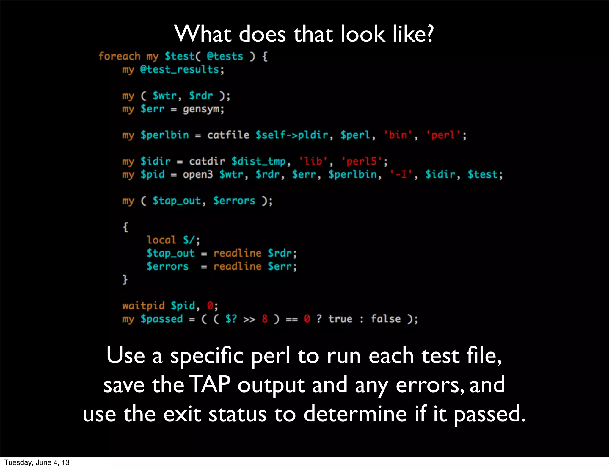 What does that look like?
Use a speciﬁc perl to run each test ﬁle,
save the TAP output and any errors, and
use the exit status to determine if it passed.
Tuesday, June 4, 13
 