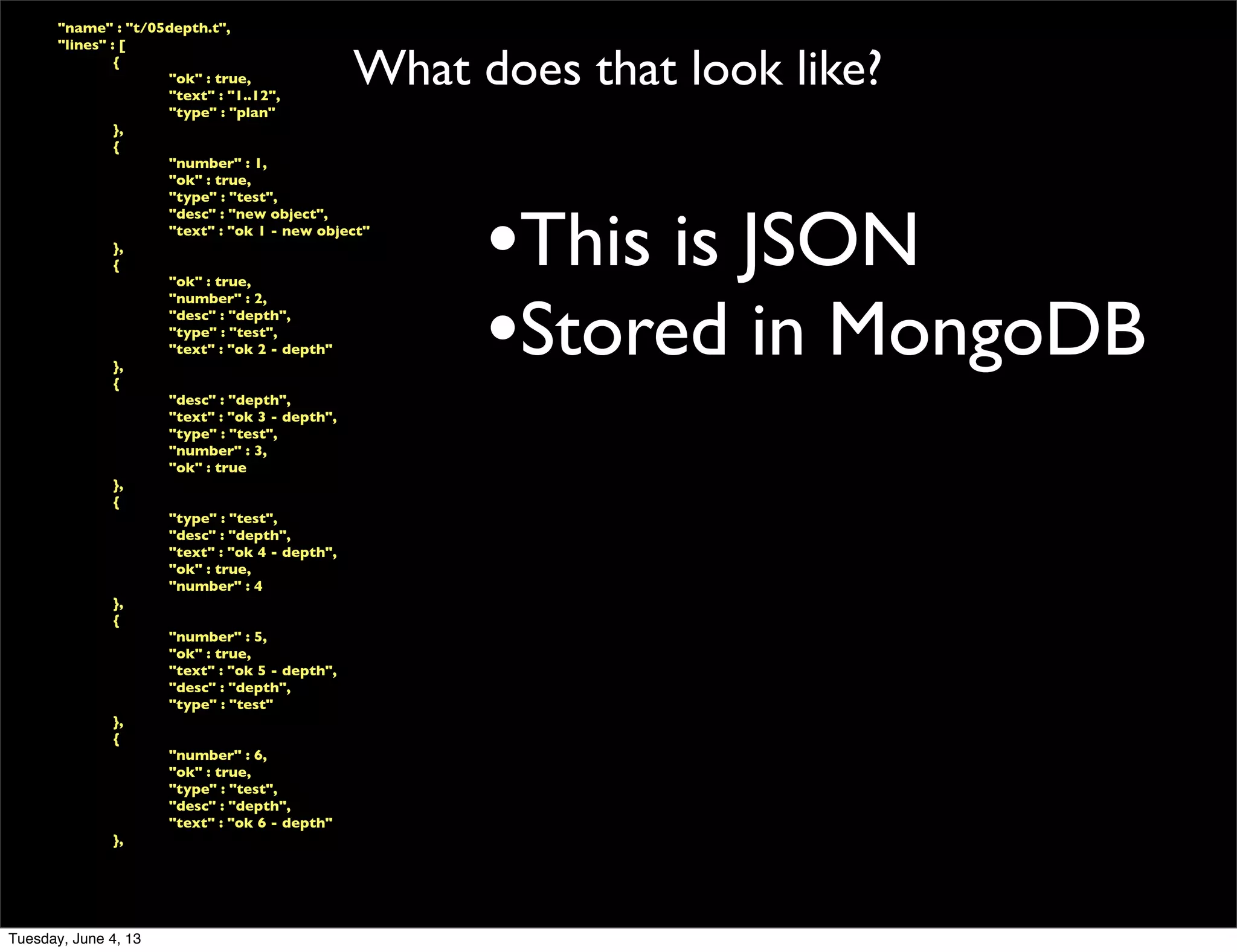 What does that look like?
	

 "name" : "t/05depth.t",
	

 "lines" : [
	

 	

 {
	

 	

 	

 "ok" : true,
	

 	

 	

 "text" : "1..12",
	

 	

 	

 "type" : "plan"
	

 	

 },
	

 	

 {
	

 	

 	

 "number" : 1,
	

 	

 	

 "ok" : true,
	

 	

 	

 "type" : "test",
	

 	

 	

 "desc" : "new object",
	

 	

 	

 "text" : "ok 1 - new object"
	

 	

 },
	

 	

 {
	

 	

 	

 "ok" : true,
	

 	

 	

 "number" : 2,
	

 	

 	

 "desc" : "depth",
	

 	

 	

 "type" : "test",
	

 	

 	

 "text" : "ok 2 - depth"
	

 	

 },
	

 	

 {
	

 	

 	

 "desc" : "depth",
	

 	

 	

 "text" : "ok 3 - depth",
	

 	

 	

 "type" : "test",
	

 	

 	

 "number" : 3,
	

 	

 	

 "ok" : true
	

 	

 },
	

 	

 {
	

 	

 	

 "type" : "test",
	

 	

 	

 "desc" : "depth",
	

 	

 	

 "text" : "ok 4 - depth",
	

 	

 	

 "ok" : true,
	

 	

 	

 "number" : 4
	

 	

 },
	

 	

 {
	

 	

 	

 "number" : 5,
	

 	

 	

 "ok" : true,
	

 	

 	

 "text" : "ok 5 - depth",
	

 	

 	

 "desc" : "depth",
	

 	

 	

 "type" : "test"
	

 	

 },
	

 	

 {
	

 	

 	

 "number" : 6,
	

 	

 	

 "ok" : true,
	

 	

 	

 "type" : "test",
	

 	

 	

 "desc" : "depth",
	

 	

 	

 "text" : "ok 6 - depth"
	

 	

 },
•This is JSON
•Stored in MongoDB
Tuesday, June 4, 13
 