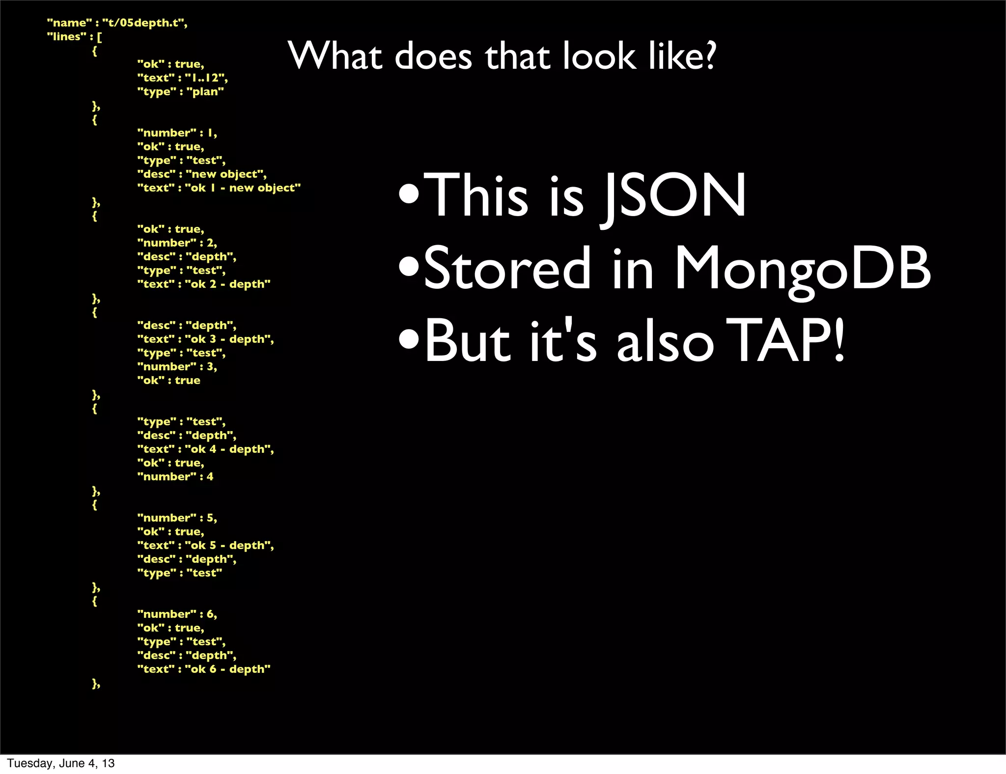 What does that look like?
	

 "name" : "t/05depth.t",
	

 "lines" : [
	

 	

 {
	

 	

 	

 "ok" : true,
	

 	

 	

 "text" : "1..12",
	

 	

 	

 "type" : "plan"
	

 	

 },
	

 	

 {
	

 	

 	

 "number" : 1,
	

 	

 	

 "ok" : true,
	

 	

 	

 "type" : "test",
	

 	

 	

 "desc" : "new object",
	

 	

 	

 "text" : "ok 1 - new object"
	

 	

 },
	

 	

 {
	

 	

 	

 "ok" : true,
	

 	

 	

 "number" : 2,
	

 	

 	

 "desc" : "depth",
	

 	

 	

 "type" : "test",
	

 	

 	

 "text" : "ok 2 - depth"
	

 	

 },
	

 	

 {
	

 	

 	

 "desc" : "depth",
	

 	

 	

 "text" : "ok 3 - depth",
	

 	

 	

 "type" : "test",
	

 	

 	

 "number" : 3,
	

 	

 	

 "ok" : true
	

 	

 },
	

 	

 {
	

 	

 	

 "type" : "test",
	

 	

 	

 "desc" : "depth",
	

 	

 	

 "text" : "ok 4 - depth",
	

 	

 	

 "ok" : true,
	

 	

 	

 "number" : 4
	

 	

 },
	

 	

 {
	

 	

 	

 "number" : 5,
	

 	

 	

 "ok" : true,
	

 	

 	

 "text" : "ok 5 - depth",
	

 	

 	

 "desc" : "depth",
	

 	

 	

 "type" : "test"
	

 	

 },
	

 	

 {
	

 	

 	

 "number" : 6,
	

 	

 	

 "ok" : true,
	

 	

 	

 "type" : "test",
	

 	

 	

 "desc" : "depth",
	

 	

 	

 "text" : "ok 6 - depth"
	

 	

 },
•This is JSON
•Stored in MongoDB
•But it's also TAP!
Tuesday, June 4, 13
 