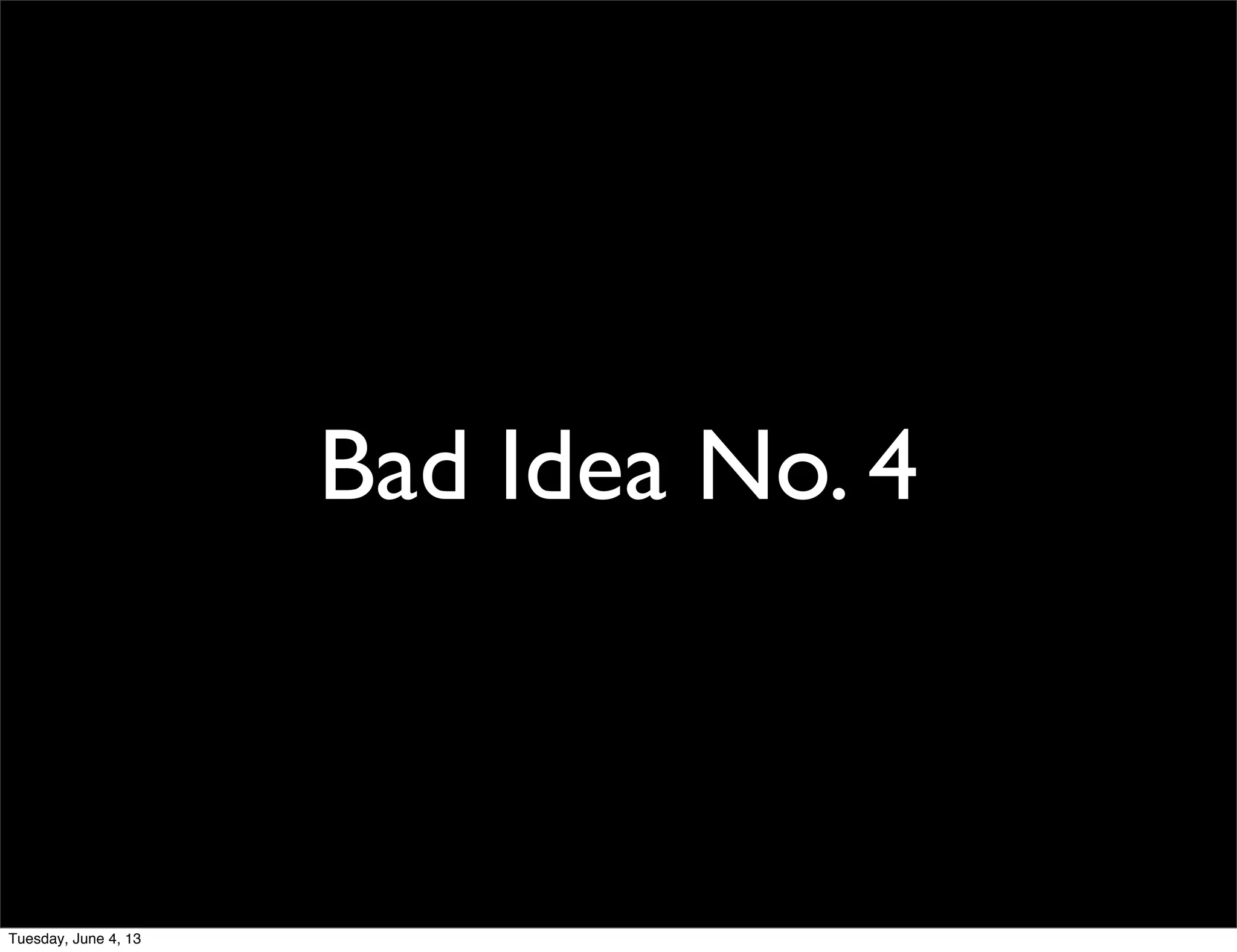 Bad Idea No. 4
Tuesday, June 4, 13
 