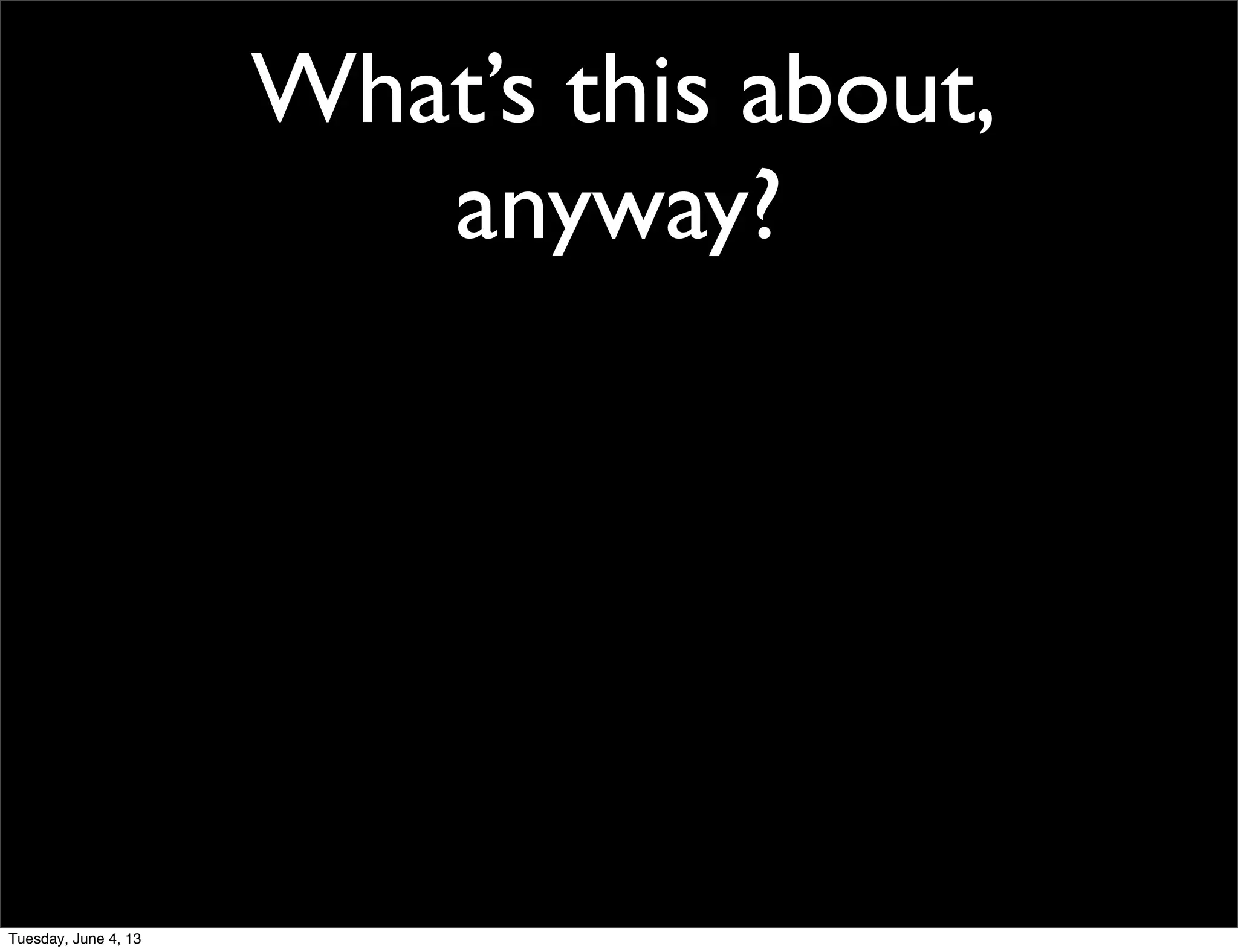 What’s this about,
anyway?
Tuesday, June 4, 13
 