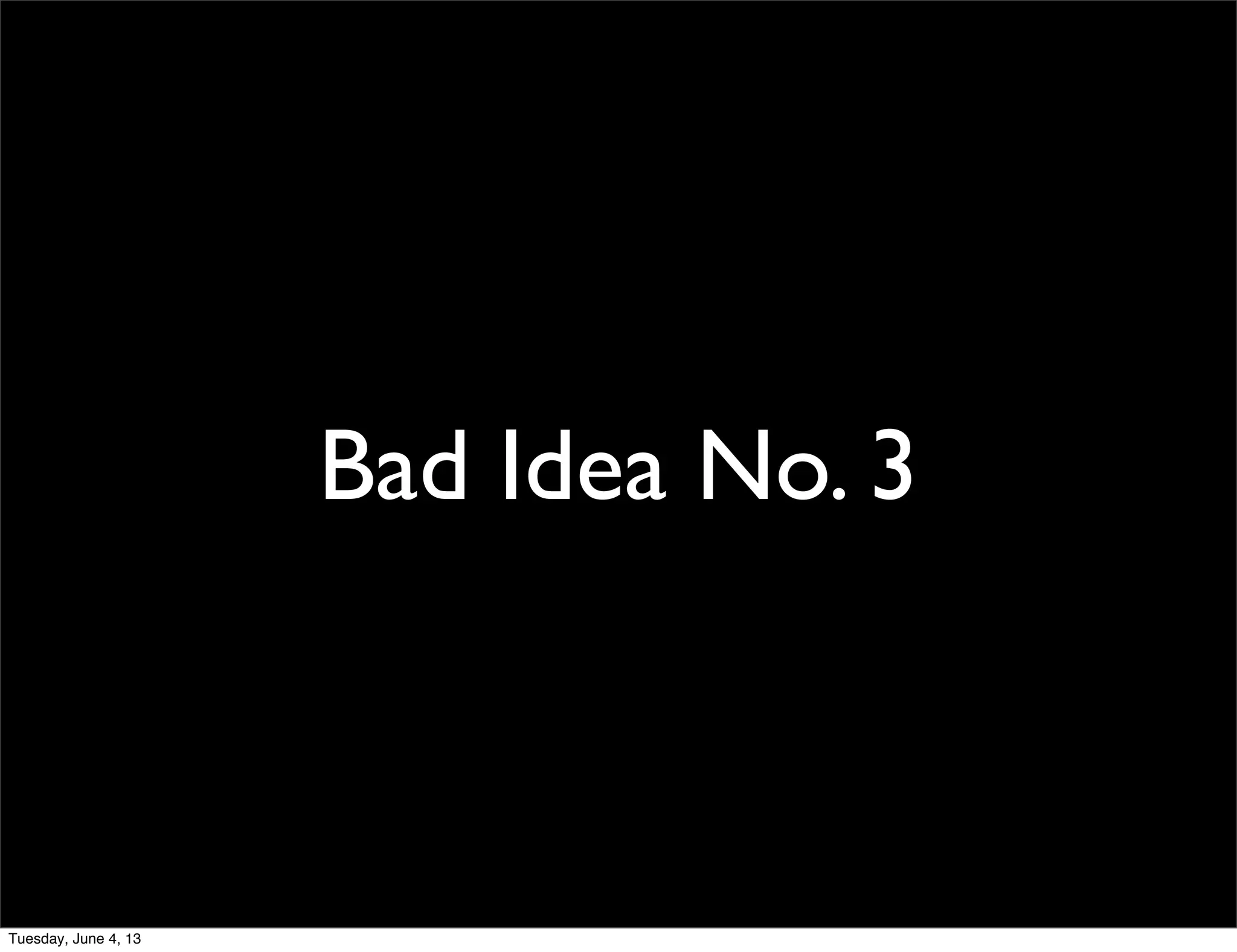 Bad Idea No. 3
Tuesday, June 4, 13
 
