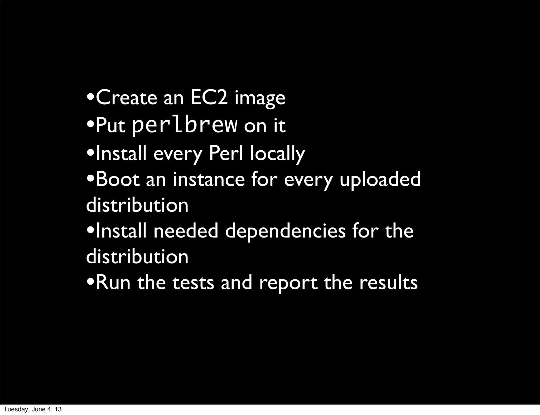 •Create an EC2 image
•Put perlbrew on it
•Install every Perl locally
•Boot an instance for every uploaded
distribution
•Install needed dependencies for the
distribution
•Run the tests and report the results
Tuesday, June 4, 13
 