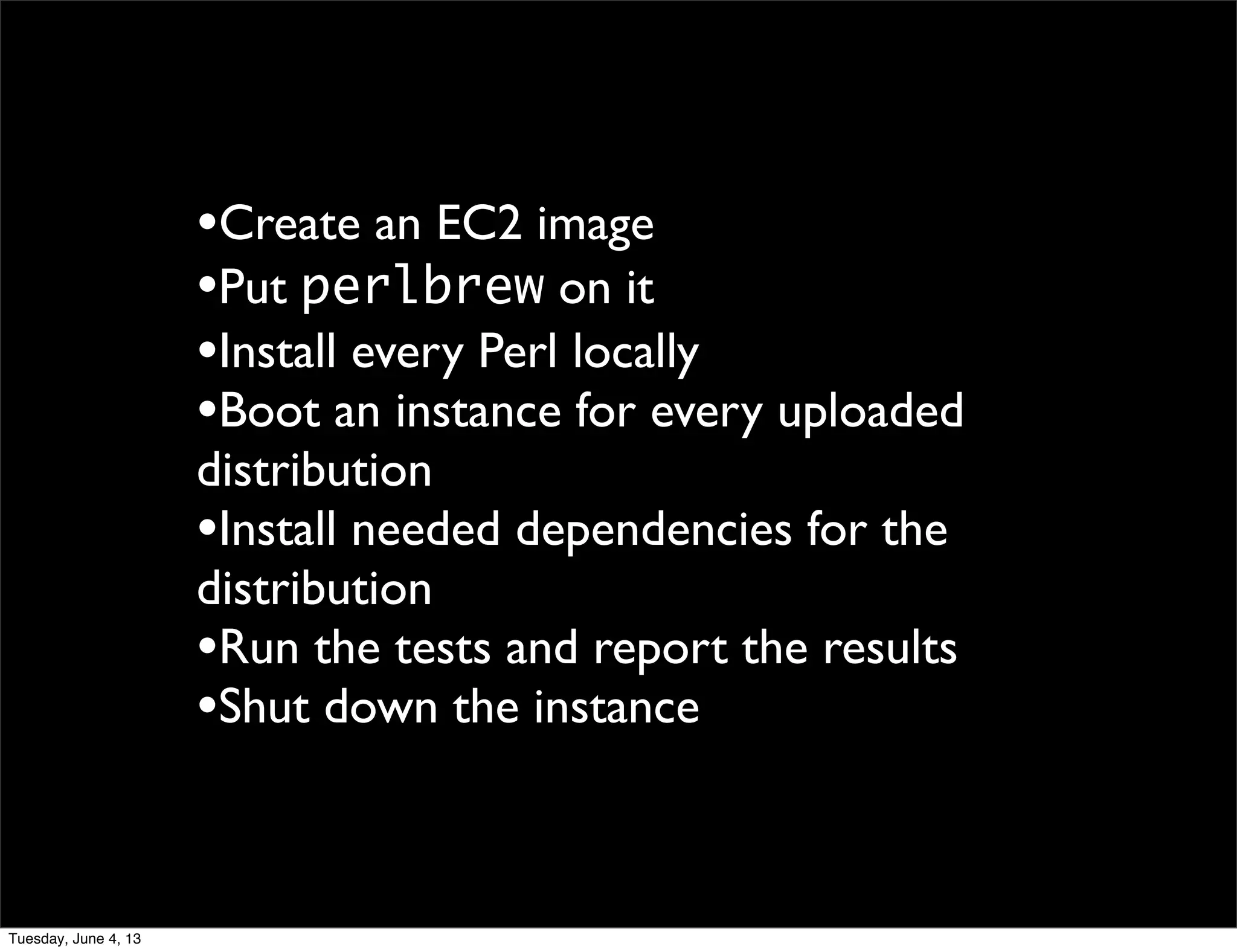 •Create an EC2 image
•Put perlbrew on it
•Install every Perl locally
•Boot an instance for every uploaded
distribution
•Install needed dependencies for the
distribution
•Run the tests and report the results
•Shut down the instance
Tuesday, June 4, 13
 