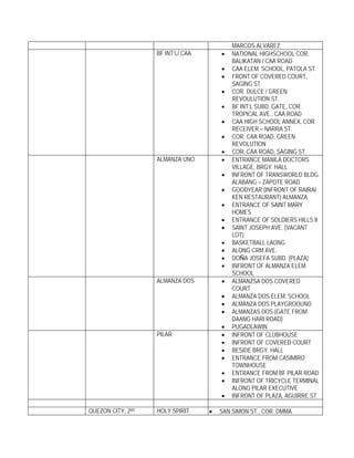 MARCOS ALVAREZ
                   BF INT’L/ CAA       •   NATIONAL HIGHSCHOOL COR.
                                           BALIKATAN / CAA ROAD
                                       •   CAA ELEM. SCHOOL, PATOLA ST.
                                       •   FRONT OF COVERED COURT,
                                           SAGING ST.
                                       •   COR. DULCE / GREEN
                                           REVOULUTION ST.
                                       •   BF INT’L SUBD. GATE, COR.
                                           TROPICAL AVE., CAA ROAD
                                       •   CAA HIGH SCHOOL ANNEX, COR.
                                           RECEIVER – NARRA ST.
                                       •   COR. CAA ROAD, GREEN
                                           REVOLUTION
                                       •   COR. CAA ROAD, SAGING ST.
                   ALMANZA UNO         •   ENTRANCE MANILA DOCTORS
                                           VILLAGE, BRGY. HALL
                                       •   INFRONT OF TRANSWORLD BLDG.
                                           ALABANG – ZAPOTE ROAD
                                       •   GOODYEAR (INFRONT OF RAIRAI
                                           KEN RESTAURANT) ALMANZA
                                       •   ENTRANCE OF SAINT MARY
                                           HOMES
                                       •   ENTRANCE OF SOLDIERS HILLS II
                                       •   SAINT JOSEPH AVE. (VACANT
                                           LOT)
                                       •   BASKETBALL LAONG
                                       •   ALONG CRM AVE.
                                       •   DOÑA JOSEFA SUBD. (PLAZA)
                                       •   INFRONT OF ALMANZA ELEM.
                                           SCHOOL
                   ALMANZA DOS         •   ALMANZSA DOS COVERED
                                           COURT
                                       •   ALMANZA DOS ELEM. SCHOOL
                                       •   ALMANZA DOS PLAYGROOUND
                                       •   ALMANZAS DOS (GATE FROM
                                           DAANG HARI ROAD)
                                       •   PUGADLAWIN
                   PILAR               •   INFRONT OF CLUBHOUSE
                                       •   INFRONT OF COVERED COURT
                                       •   BESIDE BRGY. HALL
                                       •   ENTRANCE FROM CASIMIRO
                                           TOWNHOUSE
                                       •   ENTRANCE FROM BF PILAR ROAD
                                       •   INFRONT OF TRICYCLE TERMINAL
                                           ALONG PILAR EXECUTIVE
                                       •   INFRONT OF PLAZA, AGUIRRE ST.

QUEZON CITY, 2ND   HOLY SPIRIT     •   SAN SIMON ST., COR. DMMA
 