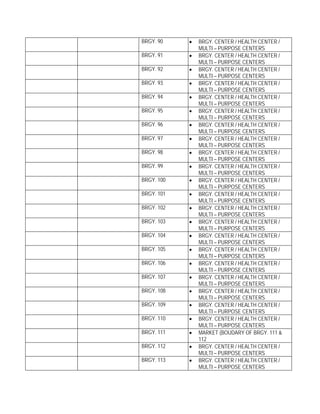BRGY. 90    •   BRGY. CENTER / HEALTH CENTER /
                MULTI – PURPOSE CENTERS
BRGY. 91    •   BRGY. CENTER / HEALTH CENTER /
                MULTI – PURPOSE CENTERS
BRGY. 92    •   BRGY. CENTER / HEALTH CENTER /
                MULTI – PURPOSE CENTERS
BRGY. 93    •   BRGY. CENTER / HEALTH CENTER /
                MULTI – PURPOSE CENTERS
BRGY. 94    •   BRGY. CENTER / HEALTH CENTER /
                MULTI – PURPOSE CENTERS
BRGY. 95    •   BRGY. CENTER / HEALTH CENTER /
                MULTI – PURPOSE CENTERS
BRGY. 96    •   BRGY. CENTER / HEALTH CENTER /
                MULTI – PURPOSE CENTERS
BRGY. 97    •   BRGY. CENTER / HEALTH CENTER /
                MULTI – PURPOSE CENTERS
BRGY. 98    •   BRGY. CENTER / HEALTH CENTER /
                MULTI – PURPOSE CENTERS
BRGY. 99    •   BRGY. CENTER / HEALTH CENTER /
                MULTI – PURPOSE CENTERS
BRGY. 100   •   BRGY. CENTER / HEALTH CENTER /
                MULTI – PURPOSE CENTERS
BRGY. 101   •   BRGY. CENTER / HEALTH CENTER /
                MULTI – PURPOSE CENTERS
BRGY. 102   •   BRGY. CENTER / HEALTH CENTER /
                MULTI – PURPOSE CENTERS
BRGY. 103   •   BRGY. CENTER / HEALTH CENTER /
                MULTI – PURPOSE CENTERS
BRGY. 104   •   BRGY. CENTER / HEALTH CENTER /
                MULTI – PURPOSE CENTERS
BRGY. 105   •   BRGY. CENTER / HEALTH CENTER /
                MULTI – PURPOSE CENTERS
BRGY. 106   •   BRGY. CENTER / HEALTH CENTER /
                MULTI – PURPOSE CENTERS
BRGY. 107   •   BRGY. CENTER / HEALTH CENTER /
                MULTI – PURPOSE CENTERS
BRGY. 108   •   BRGY. CENTER / HEALTH CENTER /
                MULTI – PURPOSE CENTERS
BRGY. 109   •   BRGY. CENTER / HEALTH CENTER /
                MULTI – PURPOSE CENTERS
BRGY. 110   •   BRGY. CENTER / HEALTH CENTER /
                MULTI – PURPOSE CENTERS
BRGY. 111   •   MARKET (BOUDARY OF BRGY. 111 &
                112
BRGY. 112   •   BRGY. CENTER / HEALTH CENTER /
                MULTI – PURPOSE CENTERS
BRGY. 113   •   BRGY. CENTER / HEALTH CENTER /
                MULTI – PURPOSE CENTERS
 