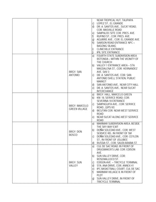 NEAR TROPICAL HUT, TALIPAPA
                c) LOPEZ ST., EL GRANDE
                d) DR. A. SANTOS AVE., SUCAT ROAD,
                   COR. MASVILLE ROAD
                e) SAMPALOC SITE COR. PRES. AVE.
                f) RUFINO ST., COR. PRES. AVE.
                g) AGUIRRE AVE., COR. EL GRANDE AVE.
                h) SAMSON ROAD ENTRANCE NPC –
                   BAGONG SILANG
                i) CLINICVILLE ENTRANCE
                j) IPIL SITE ENTRANCE
                a) FOURTH STATE SUBDIVISION AREA
                   ROTONDA – WITHIN THE VICINITY OF
                   THE CHURCH
                b) VALLEY 1 ENTRANCE AREA – STA.
                   MAGDALENA ST., COR. HERNANDEZ
BRGY. SAN          AVE. SAV 3
ANTONIO         c) DR. A. SANTOS AVE. COR. SAN
                   ANTONIO SHELL STATION, PUBLIC
                   MARKET
                d) SAN ANTONIO AVE., NEAR CITY HALL
                e) DR. A. SANTOS AVE., NEAR SUCAT
                   INTERCHANGE
                a) BRGY. HALL, MARCELO GREEN
                b) KM. 18, SERVICE ROAD, COR.
                   SEVERINA 18 ENTRANCE
                c) SAMPAGUITA AVE., COR. SERVICE
BRGY. MARCELO
                   ROAD., (UPS IV)
GREEN VILLAGE
                d) BICUTAN COR. NEAR WEST SERVICE
                   ROAD
                e) NEAR SUCAT ALONG WEST SERVICE
                   ROAD
                a) MARIMAR SUBDIVISION AREA, BESIDE
                   THE SKY WAY EXIT
                b) DOÑA SOLEDAD AVE., COR. WEST
BRGY. DON
                   SERVICE RD., IN FRONT OF SM
BOSCO
                c) DOÑA SOLEDAD AVE., COR. CEYLON
                   ST., IN FRONT OF JOLLIBEE
                d) RUSSIA ST., COR. SAUDI ARABIA ST.
                a) CUL DE SAC ROAD, IN FRONT OF
                   DRUGMAKER’S LAB. COR. EDISON
                   AVE.
                b) SUN VALLEY DRIVE, COR.
                   ROSEMALLOCO ST.
BRGY. SUN       c) EDISON AVE. – TRICYCLE TERMINAL
VALLEY          d) STA. ANA DRIVE, COR. ANNEX 41
                e) IPC BASKETBALL COURT, CUL DE SAC
                f) MARIMAR VILLAGE II, IN FRONT OF
                   PLDT
                g) SUN VALLEY DRIVE, IN FRONT OF
                   TRICYCLE TERMINAL
 