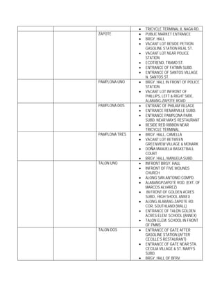 •   TRICYCLE TERMINAL II, NAGA RD.
ZAPOTE          •   PUBLIC MARKET ENTRANCE
                •   BRGY. HALL
                •   VACANT LOT BESIDE PETRON
                    GASOLINE STATION REAL ST.
                •   VACANT LOT NEAR POLICE
                    STATION
                •   ECOTREND, TRAMO ST.
                •   ENTRANCE OF FATIMA SUBD.
                •   ENTRANCE OF SANTOS VILLAGE
                    N. SANTOS ST.
PAMPLONA UNO    •   BRGY. HALL IN FRONT OF POLICE
                    STATION
                •   VACANT LOT INFRONT OF
                    PHILLIPS, LEFT & RIGHT SIDE,
                    ALABANG-ZAPOTE ROAD
PAMPLONA DOS    •   ENTRANC OF PHILAM VILLAGE
                •   ENTRANCE REMARVILLE SUBD.
                •   ENTRANCE PAMPLONA PARK
                    SUBD. NEAR MAX’S RESTAURANT
                •   BESIDE RED RIBBON NEAR
                    TRICYCLE TERMINAL
PAMPLONA TRES   •   BRGY. HALL, CAMELLA
                •   VACANT LOT BETWEEN
                    GREENVIEW VILLAGE & MONARK
                •   DOÑA MANUELA BASKETBALL
                    COURT
                •   BRGY. HALL, MANUELA SUBD.
TALON UNO       •   INFRONT BRGY. HALL
                •   INFRONT OF FIVE WOUNDS
                    CHURCH
                •   ALONG SAN ANTONIO COMPD.
                •   ALABANGPZAPOTE ROD. (EXT. OF
                    MARCOS ALVAREZ)
                •    IN FRONT OF GOLDEN ACRES
                    SUBD., HIGH SHOOL ANNEX
                •   ALONG ALABANG-ZAPOTE RD.
                    COR. SOUTHLAND (WALL)
                •   ENTRANCE OF TALON GOLDEN
                    ACRES ELEM. SCHOOL (ANNEX)
                •   TALON ELEM. SCHOOL IN FRONT
                    OF PMMS
TALON DOS       •   ENTRANCE OF GATE AFTER
                    GASOLINE STATION (AFTER
                    CECILLE’S RESTAURANT)
                •   ENTRANCE OF GATE NEAR STA.
                    CECILIA VILLAGE & ST. MARY’S
                    SUBD.
                •   BRGY. HALL OF BFRV
 