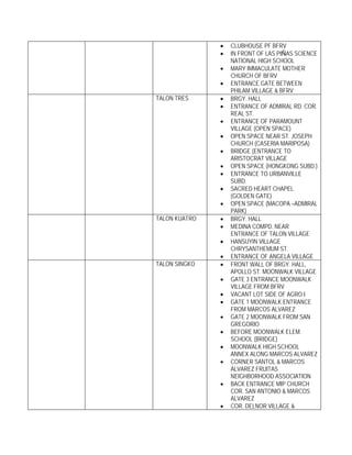 •   CLUBHOUSE PF BFRV
               •   IN FRONT OF LAS PIÑAS SCIENCE
                   NATIONAL HIGH SCHOOL
               •   MARY IMMACULATE MOTHER
                   CHURCH OF BFRV
               •   ENTRANCE GATE BETWEEN
                   PHILAM VILLAGE & BFRV
TALON TRES     •   BRGY. HALL
               •   ENTRANCE OF ADMIRAL RD. COR.
                   REAL ST.
               •   ENTRANCE OF PARAMOUNT
                   VILLAGE (OPEN SPACE)
               •   OPEN SPACE NEAR ST. JOSEPH
                   CHURCH (CASERIA MARIPOSA)
               •   BRIDGE (ENTRANCE TO
                   ARISTOCRAT VILLAGE
               •   OPEN SPACE (HONGKONG SUBD.)
               •   ENTRANCE TO URBANVILLE
                   SUBD.
               •   SACRED HEART CHAPEL
                   (GOLDEN GATE)
               •   OPEN SPACE (MACOPA –ADMIRAL
                   PARK)
TALON KUATRO   •   BRGY. HALL
               •   MEDINA COMPD. NEAR
                   ENTRANCE OF TALON VILLAGE
               •   HANSUYIN VILLAGE
                   CHRYSANTHEMUM ST.
               •   ENTRANCE OF ANGELA VILLAGE
TALON SINGKO   •   FRONT WALL OF BRGY. HALL,
                   APOLLO ST. MOONWALK VILLAGE
               •   GATE 3 ENTRANCE MOONWALK
                   VILLAGE FROM BFRV
               •   VACANT LOT SIDE OF AGRO I
               •   GATE 1 MOONWALK ENTRANCE
                   FROM MARCOS ALVAREZ
               •   GATE 2 MOONWALK FROM SAN
                   GREGORIO
               •   BEFORE MOONWALK ELEM.
                   SCHOOL (BRIDGE)
               •   MOONWALK HIGH SCHOOL
                   ANNEX ALONG MARCOS ALVAREZ
               •   CORNER SANTOL & MARCOS
                   ALVAREZ FRUITAS
                   NEIGHBORHOOD ASSOCIATION
               •   BACK ENTRANCE MIP CHURCH
                   COR. SAN ANTONIO & MARCOS
                   ALVAREZ
               •   COR. DELNOR VILLAGE &
 