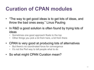 Curation of CPAN modules
• “The way to get good ideas is to get lots of ideas, and
  throw the bad ones away.” Linus Pauling
• In R&D a good solution is often found by trying lots of
  ideas
  • Sometimes one good approach floats to the top
  • Other things you pick a bit from here, a bit from there

• CPAN is very good at producing lots of alternatives
  • But there‟s no coordinated force for convergence
  • It‟s not the Perl way to tell people what to do

• So what might CPAN Curation mean?


                                                              12
 