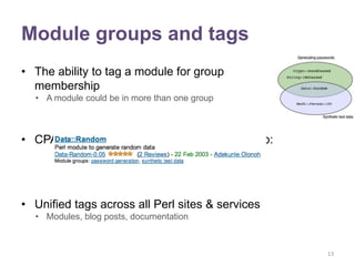 Module groups and tags
• The ability to tag a module for group
  membership
  • A module could be in more than one group



• CPAN search could show group membership:




• Unified tags across all Perl sites & services
  • Modules, blog posts, documentation



                                                  13
 