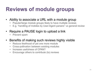 Reviews of module groups
• Ability to associate a URL with a module group
  • Popular/large module groups likely to have multiple reviews
  • E.g. “handling of mobiles by User-Agent parsers” vs general review

• Require a PAUSE login to upload a link
  • Prevent spam

• Benefits of making such reviews highly visible
  •   Reduce likelihood of yet one more module
  •   Cross-pollination between existing modules
  •   Increase usefulness of CPAN?
  •   Encourage others to contribute (to) reviews




                                                                         14
 