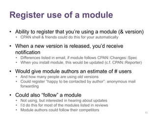 Register use of a module
• Ability to register that you‟re using a module (& version)
  • CPAN shell & friends could do this for your automatically

• When a new version is released, you‟d receive
  notification
  • Differences listed in email, if module follows CPAN::Changes::Spec
  • When you install module, this would be updated (c.f. CPAN::Reporter)

• Would give module authors an estimate of # users
  • And how many people are using old versions
  • Could register “happy to be contacted by author”: anonymous mail
    forwarding

• Could also “follow” a module
  • Not using, but interested in hearing about updates
  • I‟d do this for most of the modules listed in reviews
  • Module authors could follow their competitors
                                                                           15
 