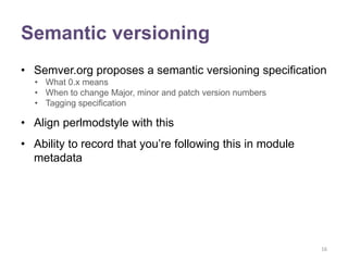 Semantic versioning
• Semver.org proposes a semantic versioning specification
  • What 0.x means
  • When to change Major, minor and patch version numbers
  • Tagging specification

• Align perlmodstyle with this
• Ability to record that you‟re following this in module
  metadata




                                                            16
 
