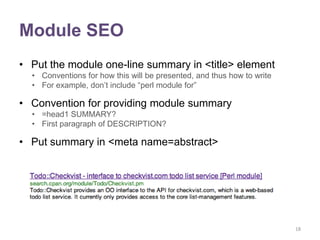 Module SEO
• Put the module one-line summary in <title> element
  • Conventions for how this will be presented, and thus how to write
  • For example, don‟t include “perl module for”

• Convention for providing module summary
  • =head1 SUMMARY?
  • First paragraph of DESCRIPTION?

• Put summary in <meta name=abstract>




                                                                        18
 