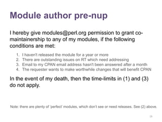 Module author pre-nup
I hereby give modules@perl.org permission to grant co-
maintainership to any of my modules, if the following
conditions are met:
   1.   I haven't released the module for a year or more
   2.   There are outstanding issues on RT which need addressing
   3.   Email to my CPAN email address hasn't been answered after a month
   4.   The requester wants to make worthwhile changes that will benefit CPAN

In the event of my death, then the time-limits in (1) and (3)
do not apply.


Note: there are plenty of „perfect‟ modules, which don‟t see or need releases. See (2) above.

                                                                                        19
 