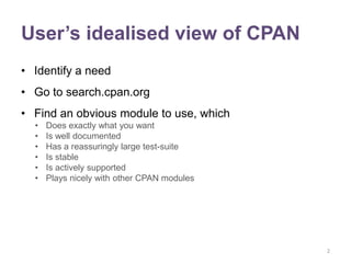 User’s idealised view of CPAN
• Identify a need
• Go to search.cpan.org
• Find an obvious module to use, which
  •   Does exactly what you want
  •   Is well documented
  •   Has a reassuringly large test-suite
  •   Is stable
  •   Is actively supported
  •   Plays nicely with other CPAN modules




                                             2
 