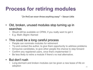 Process for retiring modules
              “[in Perl] we never throw anything away” – Stevan Little


• Old, broken, unused modules stop turning up in
  searches
  • Would still be available on CPAN, if you really want to get it
  • E.g. Math::BigInt::Named

• This could be a long careful process
  •   People can nominate modules for retirement
  •   Try and contact the author, to give them opportunity to address problems
  •   Announce candidates, to give other people the chance to step forward
  •   Confirm any registered users, once that‟s implemented 
  •   Be less likely to retire a module if there‟s no real alternative.

• But don‟t rush
  • Long-dormant and broken modules can be given a new lease of life on
    adoption                                                                 20
 