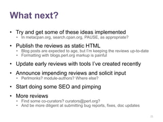 What next?
• Try and get some of these ideas implemented
  • In metacpan.org, search.cpan.org, PAUSE, as appropriate?

• Publish the reviews as static HTML
  • Blog posts are expected to age, but I‟m keeping the reviews up-to-date
  • Formatting with blogs.perl.org markup is painful

• Update early reviews with tools I‟ve created recently
• Announce impending reviews and solicit input
  • Perlmonks? module-authors? Where else?

• Start doing some SEO and pimping
• More reviews
  • Find some co-curators? curators@perl.org?
  • And be more diligent at submitting bug reports, fixes, doc updates

                                                                             21
 