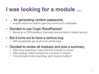 I was looking for a module …
• … for generating random passwords
  • A quick search on search.cpan.org turned up 5 candidates

• Decided to use Crypt::RandPasswd
  • Based on a FIPS standard, thorough documentation, looked serious

• But it turns out to have a serious bug
  • Will occasionally get stuck in an infinite loop

• Decided to review all modules and post a summary
  • After more searching I had a list of 8 modules to review
  • After posting, Gabor pointed out a module I‟d missed
  • This prompted more searching, and I found a further 3




                                                                       3
 