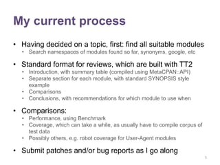 My current process
• Having decided on a topic, first: find all suitable modules
  • Search namespaces of modules found so far, synonyms, google, etc

• Standard format for reviews, which are built with TT2
  • Introduction, with summary table (compiled using MetaCPAN::API)
  • Separate section for each module, with standard SYNOPSIS style
    example
  • Comparisons
  • Conclusions, with recommendations for which module to use when

• Comparisons:
  • Performance, using Benchmark
  • Coverage, which can take a while, as usually have to compile corpus of
    test data
  • Possibly others, e.g. robot coverage for User-Agent modules

• Submit patches and/or bug reports as I go along
                                                                             5
 