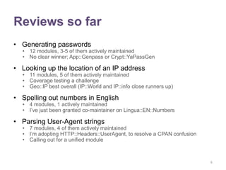 Reviews so far
• Generating passwords
  • 12 modules, 3-5 of them actively maintained
  • No clear winner; App::Genpass or Crypt::YaPassGen

• Looking up the location of an IP address
  • 11 modules, 5 of them actively maintained
  • Coverage testing a challenge
  • Geo::IP best overall (IP::World and IP::info close runners up)

• Spelling out numbers in English
  • 4 modules, 1 actively maintained
  • I‟ve just been granted co-maintainer on Lingua::EN::Numbers

• Parsing User-Agent strings
  • 7 modules, 4 of them actively maintained
  • I‟m adopting HTTP::Headers::UserAgent, to resolve a CPAN confusion
  • Calling out for a unified module



                                                                         6
 