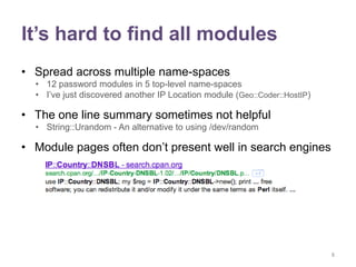 It’s hard to find all modules
• Spread across multiple name-spaces
  • 12 password modules in 5 top-level name-spaces
  • I‟ve just discovered another IP Location module (Geo::Coder::HostIP)

• The one line summary sometimes not helpful
  • String::Urandom - An alternative to using /dev/random

• Module pages often don‟t present well in search engines




                                                                           8
 