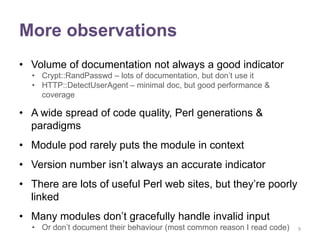 More observations
• Volume of documentation not always a good indicator
  • Crypt::RandPasswd – lots of documentation, but don‟t use it
  • HTTP::DetectUserAgent – minimal doc, but good performance &
    coverage

• A wide spread of code quality, Perl generations &
  paradigms
• Module pod rarely puts the module in context
• Version number isn‟t always an accurate indicator
• There are lots of useful Perl web sites, but they‟re poorly
  linked
• Many modules don‟t gracefully handle invalid input
  • Or don‟t document their behaviour (most common reason I read code)   9
 