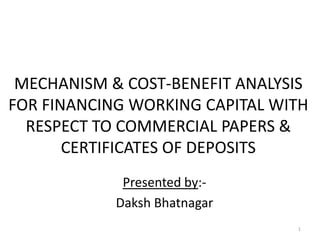 MECHANISM & COST-BENEFIT ANALYSIS
FOR FINANCING WORKING CAPITAL WITH
RESPECT TO COMMERCIAL PAPERS &
CERTIFICATES OF DEPOSITS
Presented by:Daksh Bhatnagar
1

 