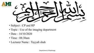Department of Radiology
• Subject : CP and RP
• Topic : Use of the imaging department
• Date : 14/10/2020
• Time : 08:30am
• Lecturer Name : Tayyab shah
 