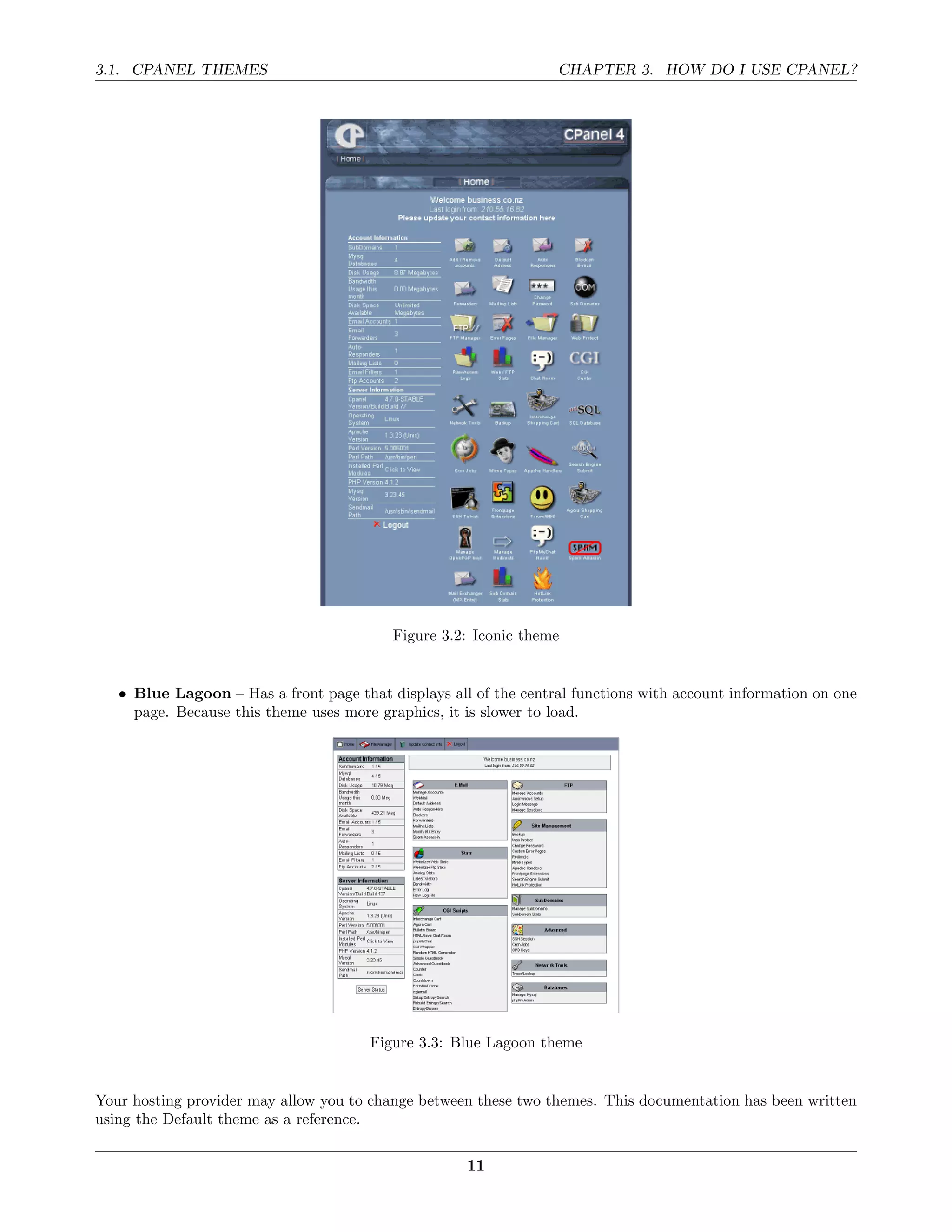 3.1. CPANEL THEMES                                                CHAPTER 3. HOW DO I USE CPANEL?




                                          Figure 3.2: Iconic theme


   • Blue Lagoon – Has a front page that displays all of the central functions with account information on one
     page. Because this theme uses more graphics, it is slower to load.




                                       Figure 3.3: Blue Lagoon theme


Your hosting provider may allow you to change between these two themes. This documentation has been written
using the Default theme as a reference.

                                                     11
 