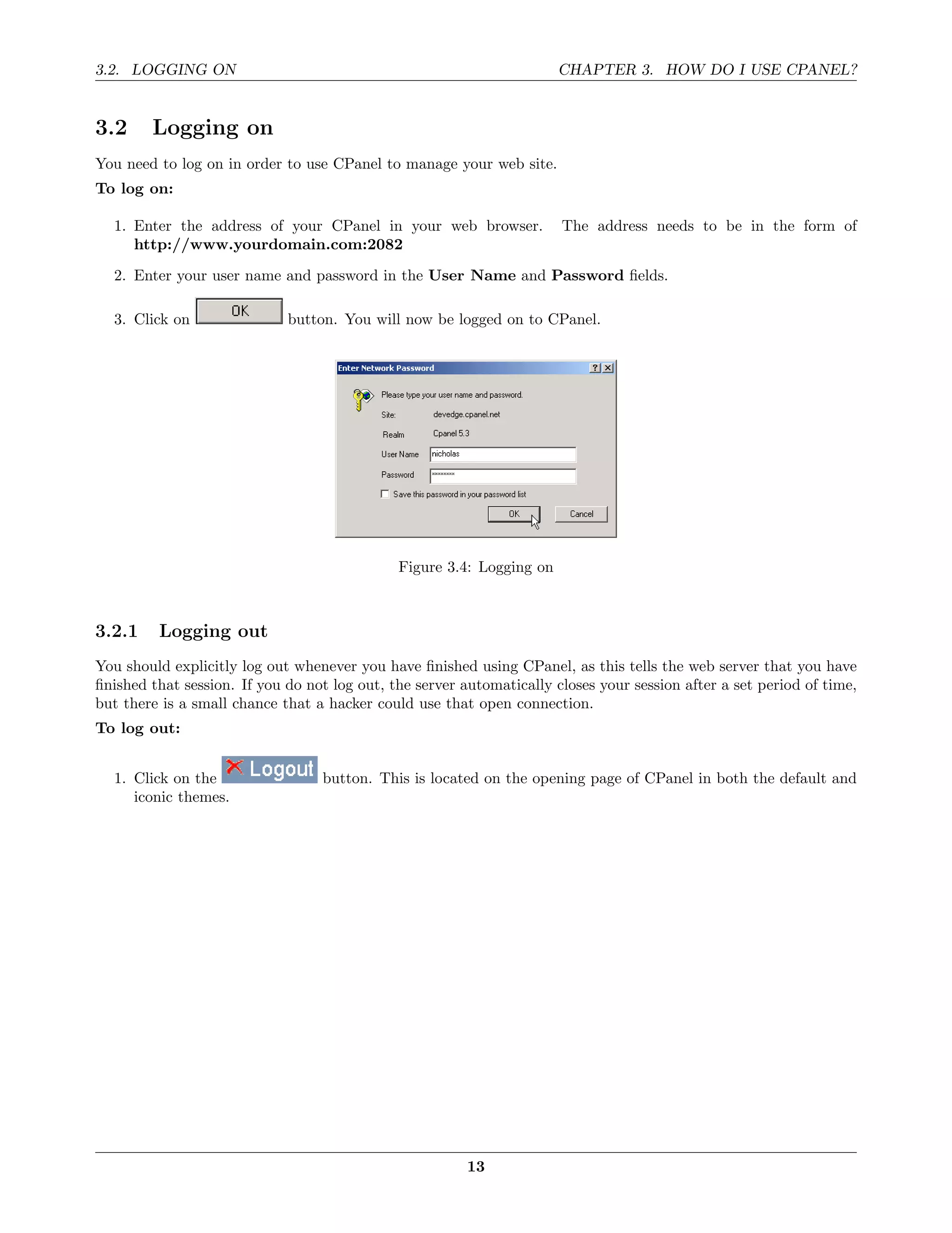 3.2. LOGGING ON                                                        CHAPTER 3. HOW DO I USE CPANEL?


3.2     Logging on
You need to log on in order to use CPanel to manage your web site.
To log on:

  1. Enter the address of your CPanel in your web browser.             The address needs to be in the form of
     http://www.yourdomain.com:2082

  2. Enter your user name and password in the User Name and Password ﬁelds.

  3. Click on                button. You will now be logged on to CPanel.




                                              Figure 3.4: Logging on



3.2.1    Logging out
You should explicitly log out whenever you have ﬁnished using CPanel, as this tells the web server that you have
ﬁnished that session. If you do not log out, the server automatically closes your session after a set period of time,
but there is a small chance that a hacker could use that open connection.
To log out:


  1. Click on the                 button. This is located on the opening page of CPanel in both the default and
     iconic themes.




                                                         13
 